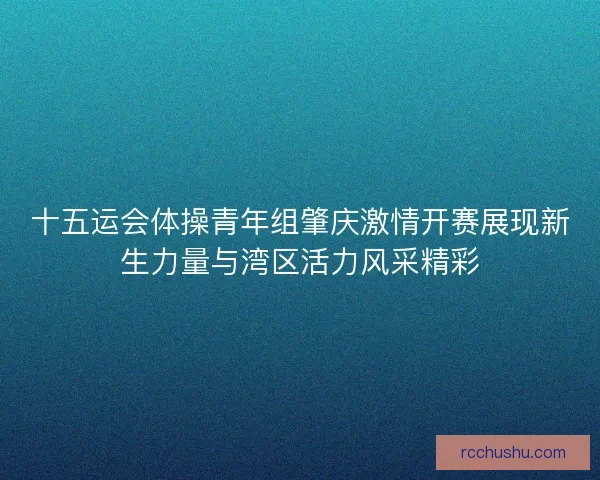十五运会体操青年组肇庆激情开赛展现新生力量与湾区活力风采精彩