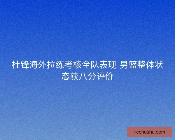 杜锋海外拉练考核全队表现 男篮整体状态获八分评价