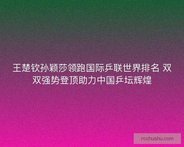 王楚钦孙颖莎领跑国际乒联世界排名 双双强势登顶助力中国乒坛辉煌