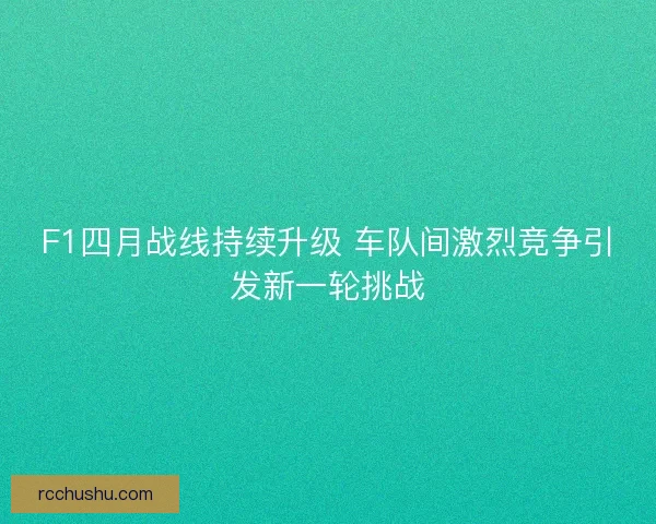 F1四月战线持续升级 车队间激烈竞争引发新一轮挑战
