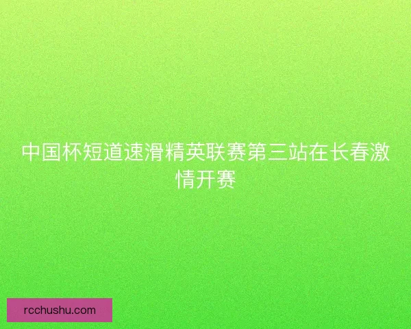中国杯短道速滑精英联赛第三站在长春激情开赛
