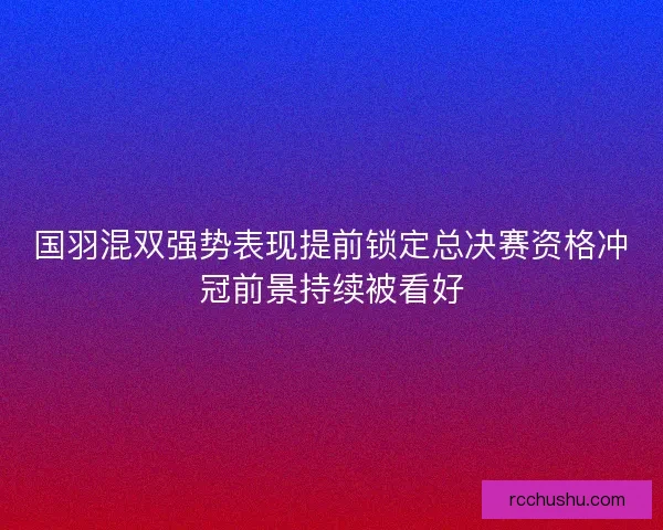 国羽混双强势表现提前锁定总决赛资格冲冠前景持续被看好