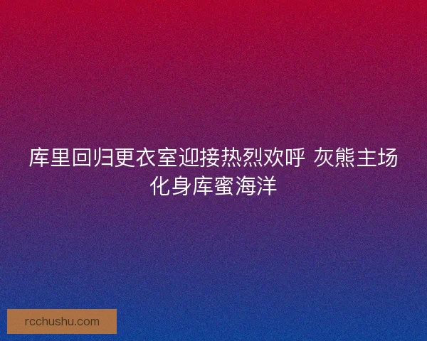 库里回归更衣室迎接热烈欢呼 灰熊主场化身库蜜海洋
